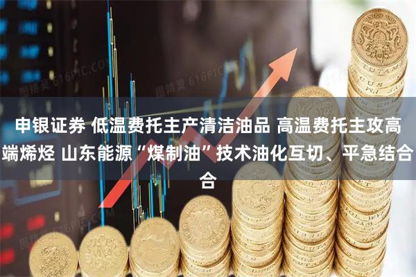 申银证券 低温费托主产清洁油品 高温费托主攻高端烯烃 山东能源“煤制油”技术油化互切、平急结合