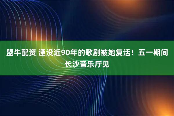 盟牛配资 湮没近90年的歌剧被她复活！五一期间长沙音乐厅见