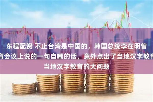 东程配资 不止台湾是中国的，韩国总统李在明曾在一场教育会议上说的一句自嘲的话，意外点出了当地汉字教育的大问题